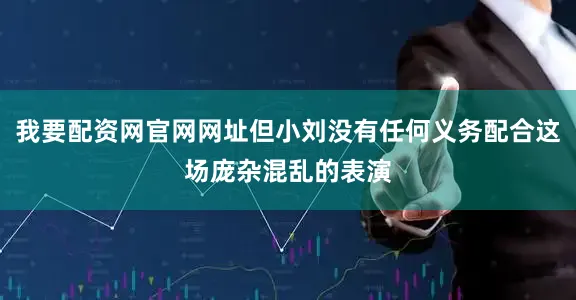 我要配资网官网网址但小刘没有任何义务配合这场庞杂混乱的表演