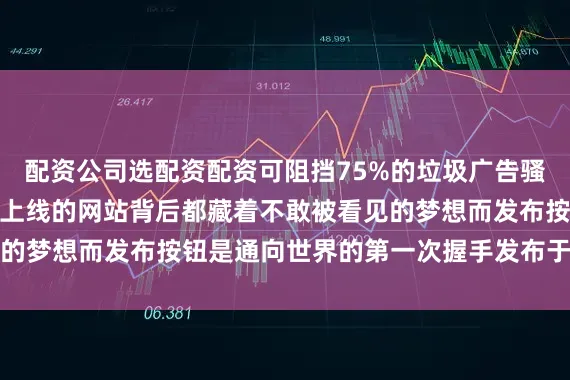 配资公司选配资配资可阻挡75%的垃圾广告骚扰（实测数据）每个未上线的网站背后都藏着不敢被看见的梦想而发布按钮是通向世界的第一次握手发布于：广东省