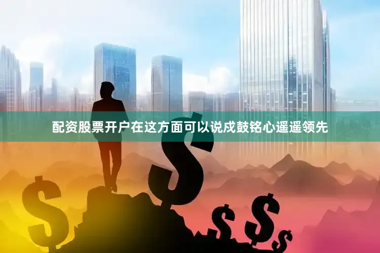 配资股票开户在这方面可以说戍鼓铭心遥遥领先