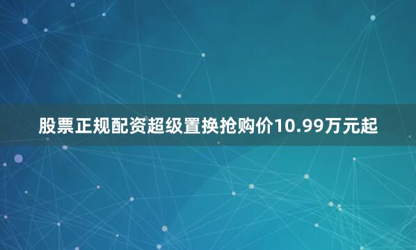 股票正规配资超级置换抢购价10.99万元起